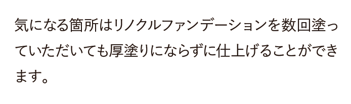 気になる箇所はリノクルファンデーションを数回塗って頂いても厚塗りにならず、カバー力、保湿力、そして化粧崩れしないというお声を沢山頂いております。