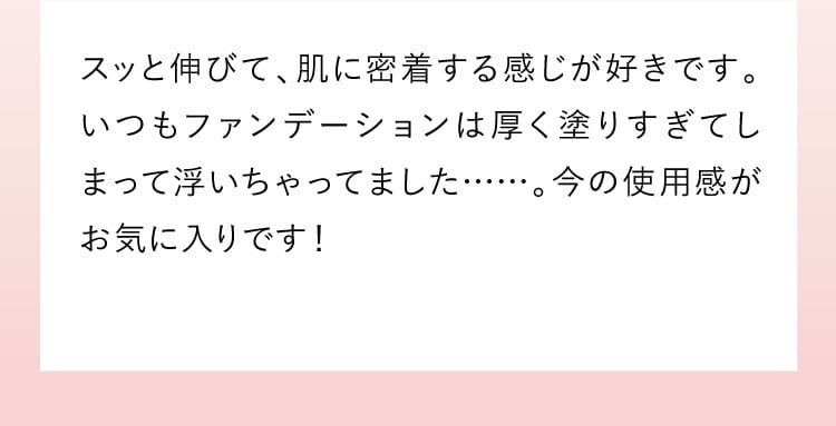 これまでは、気になるところはファンデーションで隠すことで終わってましたが、メイクしながら日中のシミシワ対策の美容ケアとしても使えることがお気に入りです。肌馴染みもよく、白うきしないのも嬉しいですね。