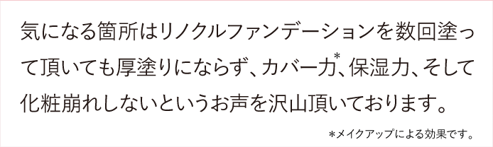 気になる箇所はリノクルファンデーションを数回塗って頂いても厚塗りにならず、カバー力、保湿力、そして化粧崩れしないというお声を沢山頂いております。