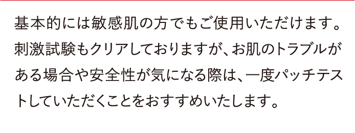 基本的には敏感肌の方でもご使用いただけます。刺激試験もクリアしておりますが、お肌のトラブルがある場合や安全性が気になる際は、一度パッチテストしていただくことをおすすめいたします。Q敏感肌にも使えますか？