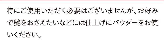 特にご使用いただく必要はございませんが、お好みで艶をおさえたいなどには仕上げにパウダーをお使いください。