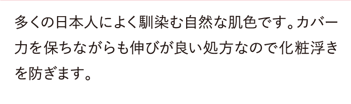 多くの日本人によく馴染む自然な肌色です。カバー力を保ちながらも伸びが良い処方なので化粧浮きを防ぎます。