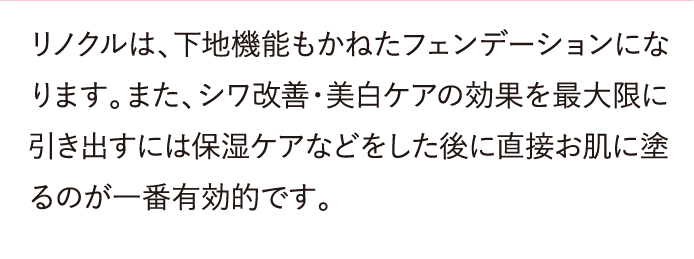 リノクルは、下地機能もかねたフェンデーションになります。また、シワ改善・美白ケアの効果を最大限に引き出すには保湿ケアなどをした後に直接お肌に塗るのが一番有効的です。